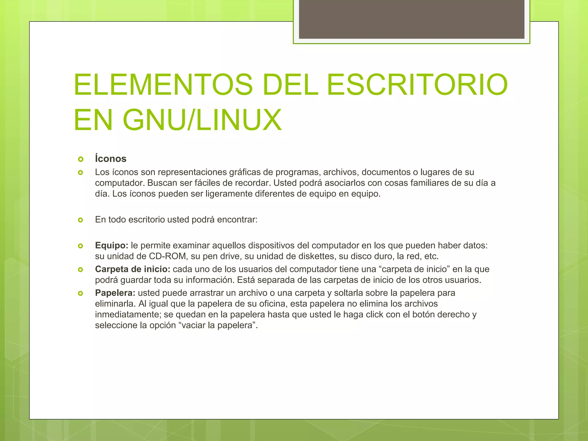ELEMENTOS DEL ESCRITORIO
EN GNU/LINUX
 Íconos
 Los íconos son representaciones gráficas de programas, archivos, documentos o lugares de su
computador. Buscan ser fáciles de recordar. Usted podrá asociarlos con cosas familiares de su día a
día. Los íconos pueden ser ligeramente diferentes de equipo en equipo.
 En todo escritorio usted podrá encontrar:
 Equipo: le permite examinar aquellos dispositivos del computador en los que pueden haber datos:
su unidad de CD-ROM, su pen drive, su unidad de diskettes, su disco duro, la red, etc.
 Carpeta de inicio: cada uno de los usuarios del computador tiene una “carpeta de inicio” en la que
podrá guardar toda su información. Está separada de las carpetas de inicio de los otros usuarios.
 Papelera: usted puede arrastrar un archivo o una carpeta y soltarla sobre la papelera para
eliminarla. Al igual que la papelera de su oficina, esta papelera no elimina los archivos
inmediatamente; se quedan en la papelera hasta que usted le haga click con el botón derecho y
seleccione la opción “vaciar la papelera”.
 