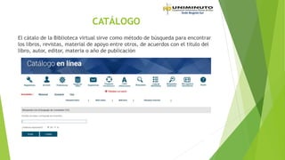 CATÁLOGO
El cátalo de la Biblioteca virtual sirve como método de búsqueda para encontrar
los libros, revistas, material de apoyo entre otros, de acuerdos con el titulo del
libro, autor, editor, materia o año de publicación
 