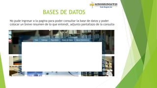 BASES DE DATOS
No pude ingresar a la pagina para poder consultar la base de datos y poder
colocar un breve resumen de lo que entendí, adjunto pantallazo de la consulta
 