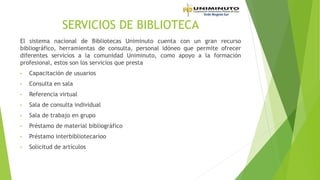 SERVICIOS DE BIBLIOTECA
El sistema nacional de Bibliotecas Uniminuto cuenta con un gran recurso
bibliográfico, herramientas de consulta, personal idóneo que permite ofrecer
diferentes servicios a la comunidad Uniminuto, como apoyo a la formación
profesional, estos son los servicios que presta
• Capacitación de usuarios
• Consulta en sala
• Referencia virtual
• Sala de consulta individual
• Sala de trabajo en grupo
• Préstamo de material bibliográfico
• Préstamo interbibliotecarioo
• Solicitud de artículos
 