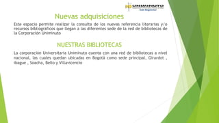 Nuevas adquisiciones
Este espacio permite realizar la consulta de los nuevas referencia literarias y/o
recursos bibliograficos que llegan a las diferentes sede de la red de bibliotecas de
la Corporación Uniminuto
NUESTRAS BIBLIOTECAS
La corporación Universitaria Uniminuto cuenta con una red de bibliotecas a nivel
nacional, las cuales quedan ubicadas en Bogotá como sede principal, Girardot ,
ibague , Soacha, Bello y Villavicencio
 