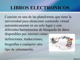 LIBROS ELECTRONICOS
Consiste en una de las plataformas que tiene la
universidad para almacenar contenido virtual
automáticamente en un solo lugar y con
diferentes herramientas de búsqueda de datos
disponibles por internet como:
definiciones, traducciones,
biografías o cualquier otro
tipo de información.
 