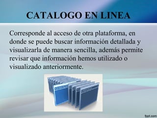 CATALOGO EN LINEA
Corresponde al acceso de otra plataforma, en
donde se puede buscar información detallada y
visualizarla de manera sencilla, además permite
revisar que información hemos utilizado o
visualizado anteriormente.
 