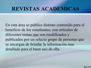 REVISTAS ACADEMICAS
En esta área se publica distinto contenido para el
beneficio de los estudiantes, con artículos de
diferentes temas que son modificados y
publicados por un selecto grupo de personas que
se encargan de brindar la información mas
detallada para el buen uso de ella.
 