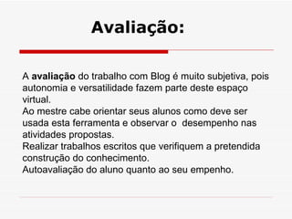 A  avaliação  do trabalho com Blog é muito subjetiva, pois autonomia e versatilidade fazem parte deste espaço virtual. Ao mestre cabe orientar seus alunos como deve ser usada esta ferramenta e observar o  desempenho nas atividades propostas. Realizar trabalhos escritos que verifiquem a pretendida construção do conhecimento. Autoavaliação do aluno quanto ao seu empenho. Avaliação: 