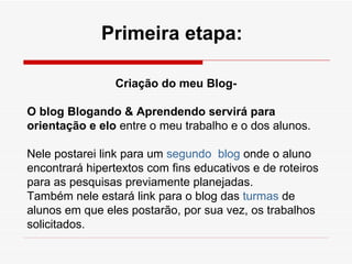 Criação do meu Blog- O blog Blogando & Aprendendo servirá para orientação e elo  entre o meu trabalho e o dos alunos.  Nele postarei link para um  segundo  blog  onde o aluno encontrará hipertextos com fins educativos e de roteiros para as pesquisas previamente planejadas. Também nele estará link para o blog das  turmas  de alunos em que eles postarão, por sua vez, os trabalhos solicitados. Primeira etapa: 