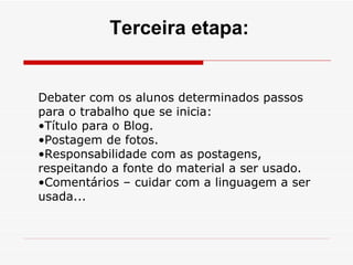 Debater com os alunos determinados passos para o trabalho que se inicia: Título para o Blog. Postagem de fotos. Responsabilidade com as postagens, respeitando a fonte do material a ser usado. Comentários – cuidar com a linguagem a ser usada... Terceira etapa: 