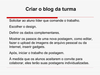 Criar o blog da turma Solicitar ao aluno líder que comande o trabalho. Escolher o design. Definir os dados complementares. Mostrar os passos de uma nova postagem, como editar, fazer o upload de imagens de arquivo pessoal ou da Internet, inserir gadgets. Após, iniciar o trabalho de postagem. À medida que os alunos aceitarem o convite para colaborar, eles terão suas postagens individualizadas. 