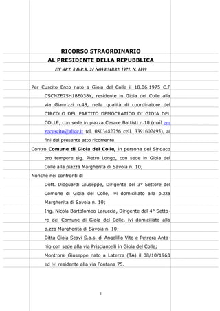 1
RICORSO STRAORDINARIO
AL PRESIDENTE DELLA REPUBBLICA
EX ART. 8 D.P.R. 24 NOVEMBRE 1971, N. 1199
Per Cuscito Enzo nato a Gioia del Colle il 18.06.1975 C.F
CSCNZE75H18E038Y, residente in Gioia del Colle alla
via Gianrizzi n.48, nella qualità di coordinatore del
CIRCOLO DEL PARTITO DEMOCRATICO DI GIOIA DEL
COLLE, con sede in piazza Cesare Battisti n.18 (mail en-
zocuscito@alice.it tel. 0803482756 cell. 3391602495), ai
fini del presente atto ricorrente
Contro Comune di Gioia del Colle, in persona del Sindaco
pro tempore sig. Pietro Longo, con sede in Gioia del
Colle alla piazza Margherita di Savoia n. 10;
Nonché nei confronti di
Dott. Dioguardi Giuseppe, Dirigente del 3° Settore del
Comune di Gioia del Colle, ivi domiciliato alla p.zza
Margherita di Savoia n. 10;
Ing. Nicola Bartolomeo Laruccia, Dirigente del 4° Setto-
re del Comune di Gioia del Colle, ivi domiciliato alla
p.zza Margherita di Savoia n. 10;
Ditta Gioia Scavi S.a.s. di Angelillo Vito e Petrera Anto-
nio con sede alla via Prisciantelli in Gioia del Colle;
Montrone Giuseppe nato a Laterza (TA) il 08/10/1963
ed ivi residente alla via Fontana 75.
 