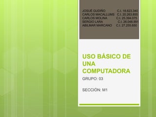 USO BÁSICO DE
UNA
COMPUTADORA
GRUPO: 03
SECCIÓN: M1
JOSUÉ GUDIÑO C.I. 18.623.340
CARLOS MACALLUMS C.I. 20.263.855
CARLOS MOLINA C.I. 25.394.075
SERGIO LARA C.I. 26.048.991
ABILMAR MARCANO C.I. 27.255.650
 