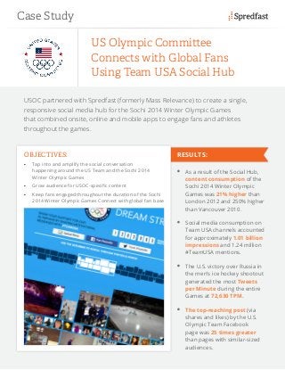 USOC partnered with Spredfast (formerly Mass Relevance) to create a single,
responsive social media hub for the Sochi 2014 Winter Olympic Games
that combined onsite, online and mobile apps to engage fans and athletes
throughout the games.
US Olympic Committee
Connects with Global Fans
Using Team USA Social Hub
OBJECTIVES:
•	 Tap into and amplify the social conversation
happening around the US Team and the Sochi 2014
Winter Olympic Games
•	 Grow audience for USOC-specific content
•	 Keep fans engaged throughout the duration of the Sochi
2014 Winter Olympic Games Connect with global fan base
	 As a result of the Social Hub,
content consumption of the
Sochi 2014 Winter Olympic
Games was 21% higher than
London 2012 and 250% higher
than Vancouver 2010.
	 Social media consumption on
Team USA channels accounted
for approximately 1.01 billion
impressions and 1.24 million
#TeamUSA mentions.
	 The U.S. victory over Russia in
the men’s ice hockey shootout
generated the most Tweets
per Minute during the entire
Games at 72,630 TPM.
	 The top-reaching post (via
shares and likes) by the U.S.
Olympic Team Facebook
page was 25 times greater
than pages with similar-sized
audiences.
Case Study
RESULTS:
 