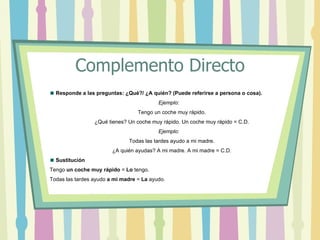 Complemento Directo
  Responde a las preguntas: ¿Qué?/ ¿A quién? (Puede referirse a persona o cosa).
                                          Ejemplo:
                                  Tengo un coche muy rápido.
                 ¿Qué tienes? Un coche muy rápido. Un coche muy rápido = C.D.
                                          Ejemplo:
                              Todas las tardes ayudo a mi madre.
                        ¿A quién ayudas? A mi madre. A mi madre = C.D.
  Sustitución
Tengo un coche muy rápido = Lo tengo.
Todas las tardes ayudo a mi madre = La ayudo.
 
