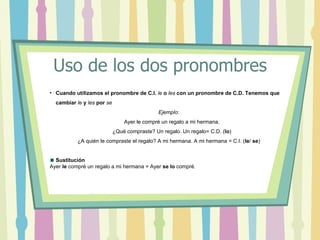 Uso de los dos pronombres
• Cuando utilizamos el pronombre de C.I. le o les con un pronombre de C.D. Tenemos que
  cambiar le y les por se
                                              Ejemplo:
                                Ayer le compré un regalo a mi hermana.
                            ¿Qué compraste? Un regalo. Un regalo= C.D. (lo)
           ¿A quién le compraste el regalo? A mi hermana. A mi hermana = C.I. (le/ se)


  Sustitución
Ayer le compré un regalo a mi hermana = Ayer se lo compré.
 
