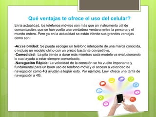 Qué ventajas te ofrece el uso del celular?
En la actualidad, los teléfonos móviles son más que un instrumento útil de
comunicación, que se han vuelto una verdadera ventana entre la persona y el
mundo entero. Pero ya en la actualidad se están viendo sus grandes ventajas
como son :
-Accesibilidad: Se puede escoger un teléfono inteligente de una marca conocida,
o incluso un modelo chino con un precio bastante competitivo.
-Comodidad: La pila tiende a durar más mientras cada modelo va evolucionando
lo cual ayuda a estar siempre comunicado.
-Navegación Rápida: La velocidad de la conexión se ha vuelto importante y
fundamental para un buen uso de teléfono móvil y el acceso a velocidad de
navegación como 4G ayudan a lograr esto. Por ejemplo, Lowi ofrece una tarifa de
navegación a 4G.
 