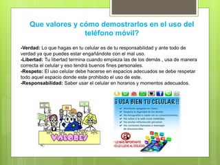 Que valores y cómo demostrarlos en el uso del
teléfono móvil?
-Verdad: Lo que hagas en tu celular es de tu responsabilidad y ante todo de
verdad ya que puedes estar engañándote con el mal uso.
-Libertad: Tu libertad termina cuando empieza las de los demás , usa de manera
correcta el celular y eso tendrá buenos fines personales.
-Respeto: El uso celular debe hacerse en espacios adecuados se debe respetar
todo aquel espacio donde este prohibido el uso de este.
-Responsabilidad: Saber usar el celular en horarios y momentos adecuados.
 