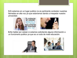 5.Si estamos en un lugar publico no es pertinente contestar nuestras
llamadas en alta voz ya que estaríamos dando a irrespetar nuestra
privacidad.
6.No hablar por celular si estamos solicitando alguna información a
un funcionario publico ya que es un acto de mala educación.
 