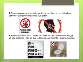 7.Si nos encontramos en un lugar donde prohíben el uso del celular
debemos cumplir con la norma que piden.
8.Si estamos en el baño , evitemos hacer uso del celular en ese lugar
ya sea hablando , etc. Ya que todo tiene su momento y lugar adecuado.
 