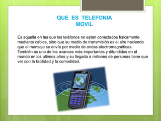 QUE ES TELEFONIA
MOVIL
Es aquella en las que los teléfonos no están conectados físicamente
mediante cables, sino que su medio de transmisión es el aire haciendo
que el mensaje se envíe por medio de ondas electromagnéticas.
También es uno de los avances más importantes y difundidos en el
mundo en los últimos años y su llegada a millones de personas tiene que
ver con la facilidad y la comodidad.
 