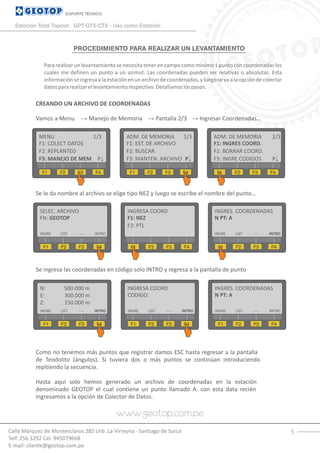 3
PROCEDIMIENTO PARA REALIZAR UN LEVANTAMIENTO
Calle Márquez de Montesclaros 285 Urb. La Virreyna - Santiago de Surco
Telf. 256 3292 Cel. 945079668
E-mail: cliente@geotop.com.pe
SOPORTE TÉCNICO
Estación Total Topcon GPT-GTS-CTS - Uso como Estación
Pararealizarunlevantamientosenecesitatenerencampocomomínimo1puntoconcoordenadaslos
cuales me definen un punto a un azimut. Las coordenadas pueden ser relativas o absolutas. Esta
informaciónseingresaalaestaciónenunarchivodecoordenadas,yluegosevaalaopcióndecolectar
datospararealizarellevantamientorespectivo.Detallamoslospasos:
CREANDO UN ARCHIVO DE COORDENADAS
Vamos a Menu → Manejo de Memoria → Pantalla 2/3 → Ingresar Coordenadas…
Se le da nombre al archivo se elige tipo NEZ y luego se escribe el nombre del punto…
Se ingresa las coordenadas en código solo INTRO y regresa a la pantalla de punto
Como no tenemos más puntos que registrar damos ESC hasta regresar a la pantalla
de Teodolito (ángulos). Si tuviera dos o más puntos se continúan introduciendo
repitiendo la secuencia.
Hasta aquí solo hemos generado un archivo de coordenadas en la estación
denominado GEOTOP el cual contiene un punto llamado A. con esta data recién
ingresamos a la opción de Colector de Datos.
MENU 1/3
F1: COLECT DATOS
F1 F2 F3 F4
F2: REPLANTEO
F3: MANEJO DE MEM P
ADM. DE MEMORIA 1/3
F1: EST. DE ARCHIVO
F1 F2 F3 F4
F2: BUSCAR
F3: MANTEN. ARCHIVO P
ADM. DE MEMORIA 2/3
F1: INGRES COORD.
F1 F2 F3 F4
F2: BORRAR COORD.
F3: INGRE CODIGOS P
SELEC. ARCHIVO
FN: GEOTOP
F1 F2 F3 F4
INTRO
INGRESA COORD
F1: NEZ
F1 F2 F3 F4
F2: PTL
INGRES. COORDENADAS
N PT: A
F1 F2 F3 F4
LIST ----INGRE INTROLIST ----INGRE
N: 500.000 m
F1 F2 F3 F4
INTRO
INGRESA COORD
CODIGO:
F1 F2 F3 F4
INGRES. COORDENADAS
N PT: A
F1 F2 F3 F4
LIST ----INGRE INTROLIST ----INGRE
E: 300.000 m
Z: 150.000 m
INTROLIST ----INGRE
 