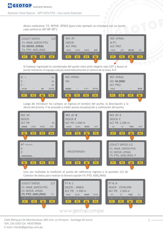 5Calle Márquez de Montesclaros 285 Urb. La Virreyna - Santiago de Surco
Telf. 256 3292 Cel. 945079668
E-mail: cliente@geotop.com.pe
SOPORTE TÉCNICO
Estación Total Topcon GPT-GTS-CTS - Uso como Estación
Ahora realizamos F2: REFER. ATRAS (para este ejemplo se orientara con un punto
cuyo azimut es 45º 00’ 00”).
Si hubiese ingresado la coordenada del punto vista atrás elegiría solo LIST y busco el
punto entonces el equipo calcula automáticamente el azimut de la línea A-R.
Luego de introducir los campos se ingresa el nombre del punto, la descripción y la
altura del prisma. Y se procede a medir previa visualización y colimación del punto.
Una vez realizada la medición al punto de referencia regresa a la pantalla 1/2 de
Colector de datos para realizar la tercera opción F3: PTO. ADEL/RAD.
COLECT DATOS 1/2
F1: INGR. DATOS PTO.
F1 F2 F3 F4
F2: REFER. ATRAS
F3: PTO. ADEL/RAD.
REF. AT:
DESCR:
F1 F2 F3 F4
ALT. PRO:
INGR CERO MIDE ATR
REF. ATRAS:
N PT:
F1 F2 F3 F4
ALT. PRO:
INGR LIST NE/AZ INT
N > m
E : m
F1 F2 F3 F4
REF. ATRAS:
HD:
F1 F2 F3 F4
INGRE --- N PT INTRO
REF. ATRAS:
HD: 45.0000
F1 F2 F3 F4
ALT. PRO:
INGR --- --- INTR
Z : m
INGRE --- AZ INTRO
REF. AT:
DESCR:
F1 F2 F3 F4
ALT. PR: m
INGRE CERO MIDE ATR
REF. AT: R REF. AT: R
DESCR: E DESCR: E
F1 F1F2 F2F3 F3F4 F4
ALT. PR: 1.500 m ALT. PR: 1.500 m
INGRE VHCERO DIMIDE *NEZATR SP/P
N* <<<<<
E:
F1 F2 F3 F4
Z:
>MIDIENDO...
COLECT DATOS 1/2
F1: INGR. DATOS PTO.
F1 F1F2 F2F3 F3F4 F4
<REGISTRADO> F2: REFER. ATRAS
F3: PTO. ADEL/RAD. P
COLECT DATOS 1/2
F1: INGR. DATOS PTO.
F1 F2 F3 F4
F2: REFER. ATRAS
F3: PTO. ADEL/RAD.
PT N: 1
DESCR. : ARBOL
F1 F2 F3 F4
ALT. PR: 1.500 m
INGRP BUSC MIDE TODO
PT N: B
DESCR. : ESTACIÓN
F1 F2 F3 F4
ALT. PR: 1.500 m
VH DI *NEZ P1
 