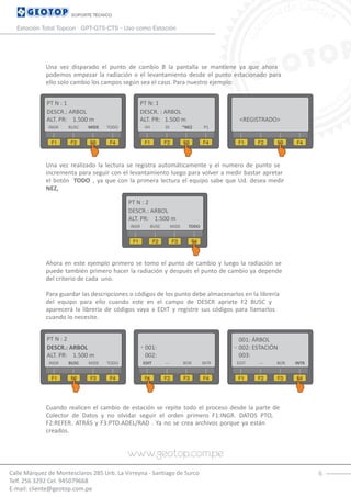 6Calle Márquez de Montesclaros 285 Urb. La Virreyna - Santiago de Surco
Telf. 256 3292 Cel. 945079668
E-mail: cliente@geotop.com.pe
SOPORTE TÉCNICO
Estación Total Topcon GPT-GTS-CTS - Uso como Estación
Una vez disparado el punto de cambio B la pantalla se mantiene ya que ahora
podemos empezar la radiación o el levantamiento desde el punto estacionado para
ello solo cambio los campos según sea el caso. Para nuestro ejemplo:
Una vez realizado la lectura se registra automáticamente y el numero de punto se
incrementa para seguir con el levantamiento luego para volver a medir bastar apretar
el botón TODO , ya que con la primera lectura el equipo sabe que Ud. desea medir
NEZ,
Ahora en este ejemplo primero se tomo el punto de cambio y luego la radiación se
puede también primero hacer la radiación y después el punto de cambio ya depende
del criterio de cada uno.
Para guardar las descripciones o códigos de los punto debe almacenarlos en la librería
del equipo para ello cuando este en el campo de DESCR apriete F2 BUSC y
aparecerá la librería de códigos vaya a EDIT y registre sus códigos para llamarlos
cuando lo necesite.
Cuando realicen el cambio de estación se repite todo el proceso desde la parte de
Colector de Datos y no olvidar seguir el orden primero F1:INGR. DATOS PTO,
F2:REFER. ATRÁS y F3:PTO.ADEL/RAD . Ya no se crea archivos porque ya están
creados.
PT N : 1
DESCR.: ARBOL
F1 F2 F3 F4
ALT. PR: 1.500 m
PT N: 1
DESCR. : ARBOL
F1 F2 F3 F4
ALT. PR: 1.500 m
VH DI *NEZ P1
F1 F2 F3 F4
<REGISTRADO>
INGR BUSC MIDE TODO
PT N : 2
DESCR.: ARBOL
F1 F2 F3 F4
ALT. PR: 1.500 m
INGR BUSC MIDE TODO
PT N : 2
DESCR.: ARBOL
F1 F2 F3 F4
ALT. PR: 1.500 m
001:
F1 F2 F3 F4
002:
EDIT --- BOR INTRINGR BUSC MIDE TODO
001: ÁRBOL
F1 F2 F3 F4
002: ESTACIÓN
EDIT --- BOR INTR
003:
 