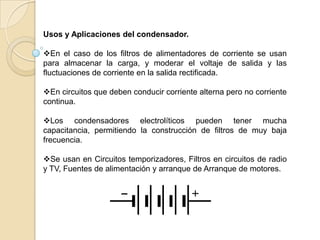Usos y Aplicaciones del condensador.

En el caso de los filtros de alimentadores de corriente se usan
para almacenar la carga, y moderar el voltaje de salida y las
fluctuaciones de corriente en la salida rectificada.

En circuitos que deben conducir corriente alterna pero no corriente
continua.

Los condensadores electrolíticos pueden tener mucha
capacitancia, permitiendo la construcción de filtros de muy baja
frecuencia.

Se usan en Circuitos temporizadores, Filtros en circuitos de radio
y TV, Fuentes de alimentación y arranque de Arranque de motores.
 