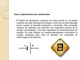 Usos y Aplicaciones del condensador


   El diseño de elevadores, requieren de ciclos donde en una etapa
    necesita una baja descarga de energía y otros de una alta descarga
    (como cuando el elevador desciende y asciende). Esta demanda
    requiere de sistemas que permitan una regulación precisa de la
    energía suministrada y una alta capacidad de almacenamiento de
    energía. De esta manera los supercondensadores suministran la
    energía necesaria para subir el elevador sin necesidad de
    sobrecargar la red eléctrica.
 