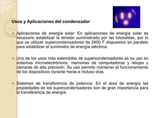 Usos y Aplicaciones del condensador

   Aplicaciones de energía solar: En aplicaciones de energía solar es
    necesario estabilizar la tensión suministrado por las fotoceldas, por lo
    que se utilizan supercondensadores de 2400 F dispuestos en paralelo
    para estabilizar el suministro de energía eléctrica.

   Uno de los usos más extendidos de supercondensadores es su uso en
    sistemas microelectrónicos, memorias de computadoras y relojes y
    cámaras de alta precisión. Su uso permite mantener el funcionamiento
    de los dispositivos durante horas e incluso días.

   Sistemas de transferencia de potencia: En el área de energía las
    propiedades de los supercondensadores son de gran importancia para
    la transferencia de energía.
 