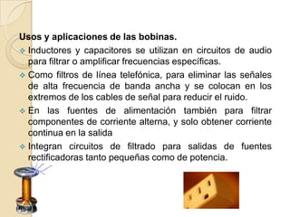 Usos y aplicaciones de las bobinas.
 Inductores y capacitores se utilizan en circuitos de audio
  para filtrar o amplificar frecuencias específicas.
 Como filtros de línea telefónica, para eliminar las señales
  de alta frecuencia de banda ancha y se colocan en los
  extremos de los cables de señal para reducir el ruido.
 En las fuentes de alimentación también para filtrar
  componentes de corriente alterna, y solo obtener corriente
  continua en la salida
 Integran circuitos de filtrado para salidas de fuentes
  rectificadoras tanto pequeñas como de potencia.
 