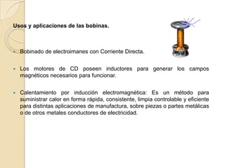 Usos y aplicaciones de las bobinas.



   Bobinado de electroimanes con Corriente Directa.


   Los motores de CD poseen inductores para generar los campos
    magnéticos necesarios para funcionar.


   Calentamiento por inducción electromagnética: Es un método para
    suministrar calor en forma rápida, consistente, limpia controlable y eficiente
    para distintas aplicaciones de manufactura, sobre piezas o partes metálicas
    o de otros metales conductores de electricidad.
 