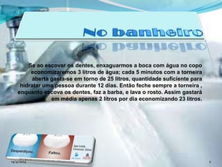 Se ao escovar os dentes, enxaguarmos a boca com água no copo
economizaremos 3 litros de água; cada 5 minutos com a torneira
aberta gasta-se em torno de 25 litros, quantidade suficiente para
hidratar uma pessoa durante 12 dias. Então feche sempre a torneira ,
enquanto escova os dentes, faz a barba, e lava o rosto. Assim gastará
em média apenas 2 litros por dia economizando 23 litros.
14/4/2014 2
 