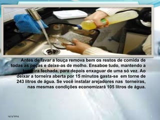 Antes de lavar a louça remova bem os restos de comida de
todas as peças e deixe-as de molho. Ensaboe tudo, mantendo a
torneira fechada, para depois enxaguar de uma só vez. Ao
deixar a torneira aberta por 15 minutos gasta-se em torne de
243 litros de água. Se você instalar arejadores nas torneiras,
nas mesmas condições economizará 105 litros de água.
14/4/2014 3
 