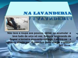 Não lave a roupa aos poucos, deixe- as acumular e
lave tudo de uma só vez. Sempre lembrando de
fechar a torneira enquanto esfrega .Lembre-se : a
torneira aberta por 15 minutos pode chegar a gastar
243 litros.
14/4/2014 4
 