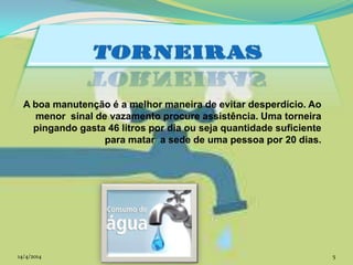 A boa manutenção é a melhor maneira de evitar desperdício. Ao
menor sinal de vazamento procure assistência. Uma torneira
pingando gasta 46 litros por dia ou seja quantidade suficiente
para matar a sede de uma pessoa por 20 dias.
14/4/2014 5
 