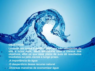 OBJETIVOS: 
 OBJETIVOS: 
 Levando em conta o público alvo, que são estudantes de 
oito e nove anos, devo atentar-me com a clareza dos 
objetivos, afim de que esse plano de aula dê resultados 
imediatos ou pelo menos a longo prazo. 
 .A importância da água 
 .O desperdício desse recurso natural 
 .Diversas maneiras de economizar água 
 