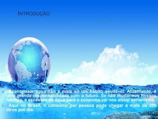 INTRODUÇÃO 
 Economizar água não é mais só um hábito saudável. Atualmente, é 
uma grande responsabilidade com o futuro. Se não mudarmos nossos 
hábitos, a escassez de água para o consumo vai nos afetar seriamente. 
 Aqui no Brasil, o consumo por pessoa pode chegar a mais de 200 
litros por dia. 
 