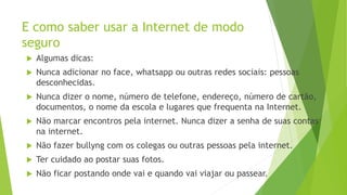 E como saber usar a Internet de modo
seguro
 Algumas dicas:
 Nunca adicionar no face, whatsapp ou outras redes sociais: pessoas
desconhecidas.
 Nunca dizer o nome, número de telefone, endereço, número de cartão,
documentos, o nome da escola e lugares que frequenta na Internet.
 Não marcar encontros pela internet. Nunca dizer a senha de suas contas
na internet.
 Não fazer bullyng com os colegas ou outras pessoas pela internet.
 Ter cuidado ao postar suas fotos.
 Não ficar postando onde vai e quando vai viajar ou passear.
 