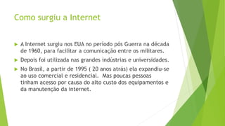 Como surgiu a Internet
 A Internet surgiu nos EUA no período pós Guerra na década
de 1960, para facilitar a comunicação entre os militares.
 Depois foi utilizada nas grandes indústrias e universidades.
 No Brasil, a partir de 1995 ( 20 anos atrás) ela expandiu-se
ao uso comercial e residencial. Mas poucas pessoas
tinham acesso por causa do alto custo dos equipamentos e
da manutenção da internet.
 