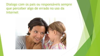 Dialogo com os pais ou responsáveis sempre
que perceber algo de errado no uso da
Internet
 