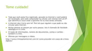 Tome cuidado!
 Tudo que você posta fica registrado, gravado na Internet e você poderá
ser localizado, pois todo computador ou celular com intenet tem um IP –
que identifica o local onde o aparelho foi ou está sendo utilizado.
 A internet não é terra sem lei! Tem leis que regulam o que pode ou não
circular pela internet.
 Muitas pessoas se passam por outra pessoa: isto é chamado de falsidade
ideológica e é crime.
 O roubo de informações, número de documentos, contas e cartões -
também é crime.
 Ofensas por mensagens e vídeos.
http://www.crimespelainternet.com.br/como-proceder-em-casos-de-crimes-
digitais/
 