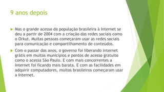 9 anos depois
 Mas o grande acesso da população brasileira à Internet se
deu a partir de 2004 com a criação das redes sociais como
o Orkut. Muitas pessoas começaram usar as redes sociais
para comunicação e compartilhamento de conteúdos.
 Com o passar dos anos, o governo foi liberando internet
grátis em muitos municípios e pontos de acesso gratuito
como o acessa São Paulo. E com mais concorrentes a
Internet foi ficando mais barata. E com as facilidades em
adquirir computadores, muitos brasileiros começaram usar
a Internet.
 