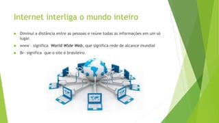 Internet interliga o mundo inteiro
 Diminui a distância entre as pessoas e reúne todas as informações em um só
lugar.
 www – significa World Wide Web, que significa rede de alcance mundial
 Br- significa que o site é brasileiro.
 