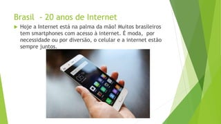 Brasil - 20 anos de Internet
 Hoje a Internet está na palma da mão! Muitos brasileiros
tem smartphones com acesso à internet. É moda, por
necessidade ou por diversão, o celular e a internet estão
sempre juntos.
 