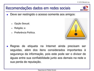 © 2012 Marcelo Lau




Recomendações dados em redes sociais
   Deve ser restingido o acesso somente aos amigos:


       Opção Sexual;
       Religião; e
       Preferência Política.




   Regras de etiqueta na Internet ainda precisam ser
    seguidas, além dos itens considerados importantes à
    segurança da informação, pois este pode ser o divisor de
    águas entre sua confiabilidade junto aos demais na rede e
    sua perda de reputação.

                                Segurança em Redes Sociais
 