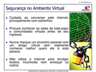© 2012 Marcelo Lau




Segurança no Ambiente Virtual

   Cuidado ao conversar pela internet,
    principalmente com estranhos.

   Procure conhecer as salas de bate-papo
    e comunidades virtuais antes de seu
    ingresso.

   Nunca marque um encontro pessoal com
    um amigo virtual sem realmente
    conhecer melhor quem ele é esta
    pessoa.

   Não utilize a Internet para divulgar
    boatos, incomodar nem ameaçar os
    outros.
                Cyberbullying e a segurança da informação no ambiente escolar
 