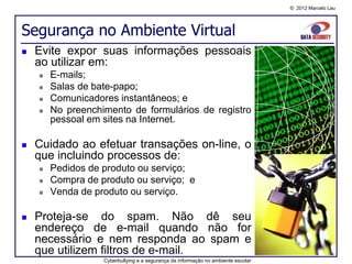 © 2012 Marcelo Lau




Segurança no Ambiente Virtual
   Evite expor suas informações pessoais
    ao utilizar em:
       E-mails;
       Salas de bate-papo;
       Comunicadores instantâneos; e
       No preenchimento de formulários de registro
        pessoal em sites na Internet.

   Cuidado ao efetuar transações on-line, o
    que incluindo processos de:
       Pedidos de produto ou serviço;
       Compra de produto ou serviço; e
       Venda de produto ou serviço.

   Proteja-se do spam. Não dê seu
    endereço de e-mail quando não for
    necessário e nem responda ao spam e
    que utilizem filtros de e-mail.
                   Cyberbullying e a segurança da informação no ambiente escolar
 