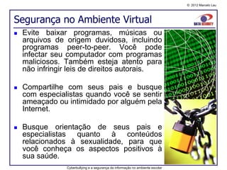 © 2012 Marcelo Lau




Segurança no Ambiente Virtual
   Evite baixar programas, músicas ou
    arquivos de origem duvidosa, incluindo
    programas peer-to-peer. Você pode
    infectar seu computador com programas
    maliciosos. Também esteja atento para
    não infringir leis de direitos autorais.

   Compartilhe com seus pais e busque
    com especialistas quando você se sentir
    ameaçado ou intimidado por alguém pela
    Internet.

   Busque orientação de seus pais e
    especialistas quanto à conteúdos
    relacionados à sexualidade, para que
    você conheça os aspectos positivos à
    sua saúde.
                Cyberbullying e a segurança da informação no ambiente escolar
 