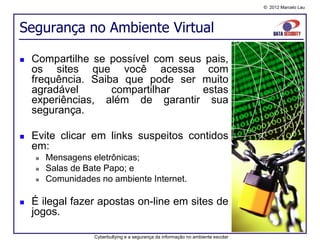 © 2012 Marcelo Lau




Segurança no Ambiente Virtual

   Compartilhe se possível com seus pais,
    os sites que você acessa com
    frequência. Saiba que pode ser muito
    agradável       compartilhar    estas
    experiências, além de garantir sua
    segurança.

   Evite clicar em links suspeitos contidos
    em:
       Mensagens eletrônicas;
       Salas de Bate Papo; e
       Comunidades no ambiente Internet.

   É ilegal fazer apostas on-line em sites de
    jogos.

                   Cyberbullying e a segurança da informação no ambiente escolar
 