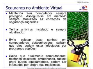 © 2012 Marcelo Lau




Segurança no Ambiente Virtual
   Mantenha seu computador sempre
    protegido. Assegure-se em mantê-lo
    sempre atualizado às correções de
    segurança sugeridas.

   Tenha antivírus instalado e sempre
    atualizado.

   Evite  colocar   suas  senhas   em
    computadores desconhecidos, saibam
    que eles podem estar infectados por
    programas espiões.

   Saiba que atualmente computadores,
    telefones celulares, smatphones, tablets
    entre outros equipamentos, podem ser
    infectados por programas maliciosos.
                Cyberbullying e a segurança da informação no ambiente escolar
 