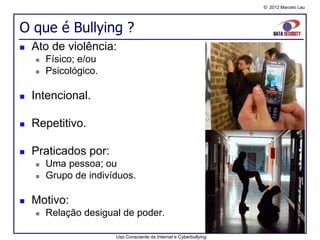 © 2012 Marcelo Lau




O que é Bullying ?
   Ato de violência:
       Físico; e/ou
       Psicológico.

   Intencional.

   Repetitivo.

   Praticados por:
       Uma pessoa; ou
       Grupo de indivíduos.

   Motivo:
       Relação desigual de poder.

                       Uso Consciente da Internet e Cyberbullying
 